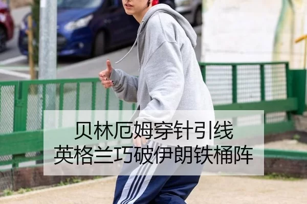 贝林厄姆穿针引线 英格兰巧破伊朗铁桶阵