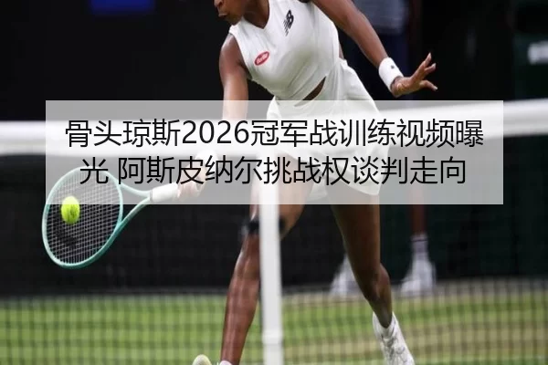 骨头琼斯2026冠军战训练视频曝光 阿斯皮纳尔挑战权谈判走向