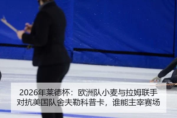 2026年莱德杯：欧洲队小麦与拉姆联手对抗美国队舍夫勒科普卡，谁能主宰赛场